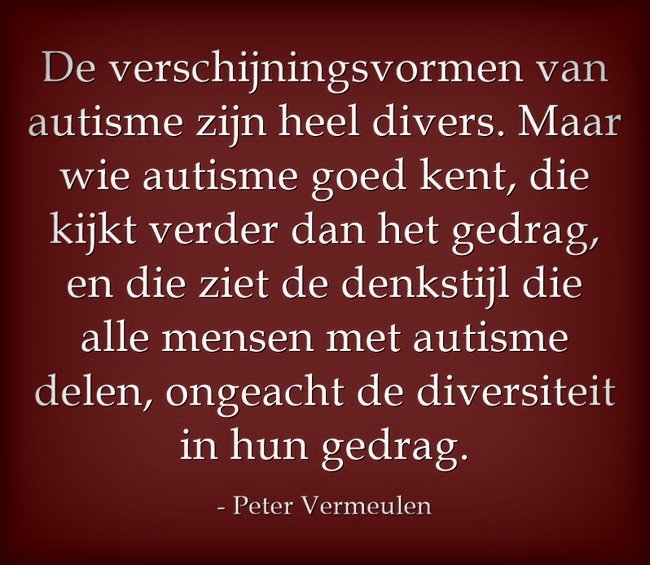 "De verschijningsvormen van autisme zijn heel divers. Maar wie autisme goed kent, die kijkt verder dan het gedrag en die ziet de denkstijl die alle mensen met autisme delen, ongeacht de diversiteit in hun gedrag' (Peter Vermeulen, Autisme Centraal)