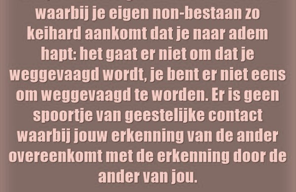 Er zijn extreme gevallen van autisten waarbij je eigen non-bestaan zo keihard aankomt dat je naar adem hapt: het gaat er niet om dat je weggevaagd wordt, je bent er niet eens om weggevaagd te worden. Er is geen spoortje van geestelijke contact waarbij jouw erkenning van de ander overeenkomt met de erkenning door de ander van jou.