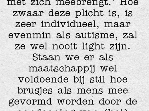 Ik tikte verantwoordelijk in op google en kwam uit op deze verklaring: 'Een taak die zware plichten met zich meebrengt.' Hoe zwaar deze plicht is, is zeer individueel, maar evenmin als autisme, zal ze wel nooit light zijn. Staan we er als maatschappij wel voldoende bij stil hoe brusjes als mens mee gevormd worden door de aandoening van (het) speciale kind(eren) in het gezin waarin ze opgroeien?" - Chris Lauwers