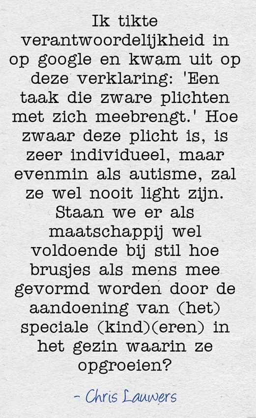 Ik tikte verantwoordelijk in op google en kwam uit op deze verklaring: 'Een taak die zware plichten met zich meebrengt.' Hoe zwaar deze plicht is, is zeer individueel, maar evenmin als autisme, zal ze wel nooit light zijn. Staan we er als maatschappij wel voldoende bij stil hoe brusjes als mens mee gevormd worden door de aandoening van (het) speciale kind(eren) in het gezin waarin ze opgroeien?" - Chris Lauwers