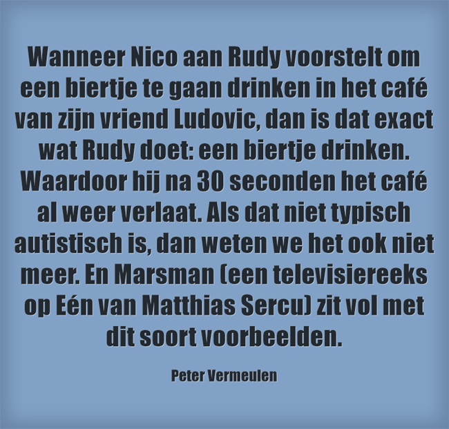 "Wanneer Nico aan Rudy voorstelt om een biertje te gaan drinken van zijn vriend Ludovic, dan is dat exact wat Rudy doet: een biertje drinken. Waardoor hij na 30 seconden het café al weer verlaat. Als dat niet typisch autistisch is, dan weten we het ook niet meer. En Marsman (een televisiereeks op Eén van Matthias Sercu) zit vol van dit soort voorbeelden. - Peter Vermeulen (tijdschrift Autisme Centraal)