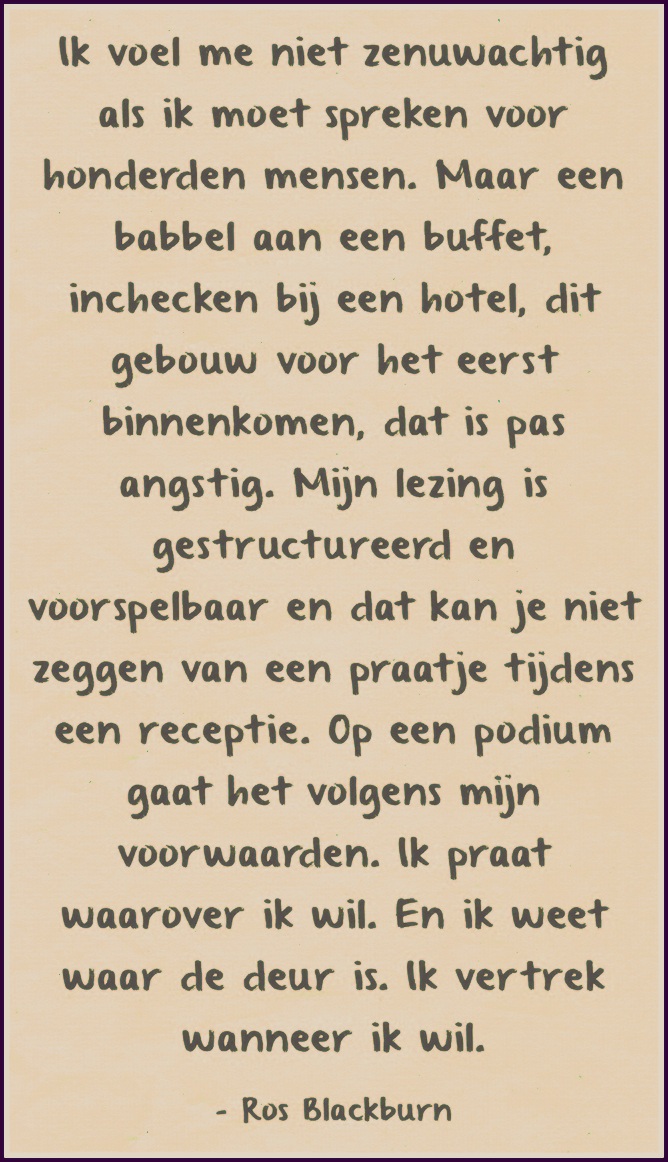 "Ik voel me niet zenuwachtig als ik moet spreken voor honderden mensen. Maar een babbel aan een buffet, inchecken bij een hotel, dit gebouw voor het eerst binnenkomen, dat is pas angstig. Mijn lezing is gestructureerd en voorspelbaar en dat kan je niet zeggen van een praatje tijdens een receptie. Op een podium gaat het volgens mijn voorwaarden. Ik praat waarover ik wil. En ik weet waar de deur is. Ik vertrek wanneer ik wil." - Ros Blackburn